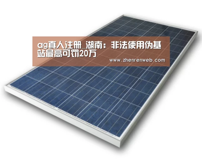 ag真人注册_湖南:非法使用伪基站最高可罚20万(图3) 注册教程